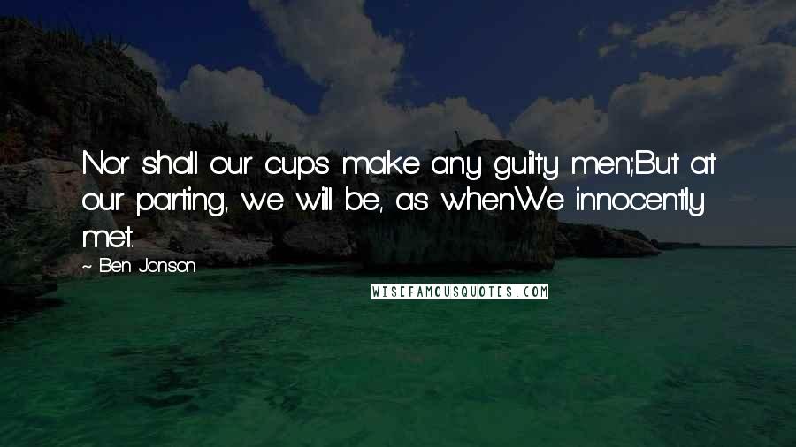 Ben Jonson Quotes: Nor shall our cups make any guilty men;But at our parting, we will be, as whenWe innocently met.