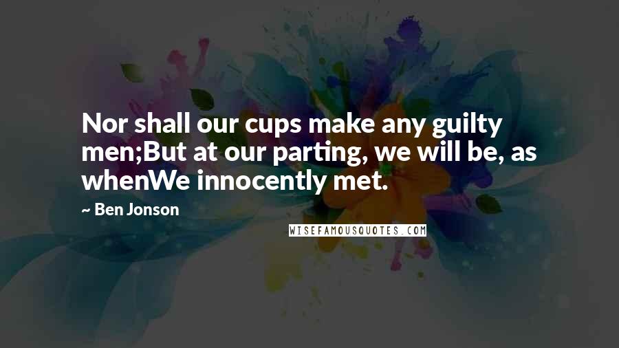 Ben Jonson Quotes: Nor shall our cups make any guilty men;But at our parting, we will be, as whenWe innocently met.