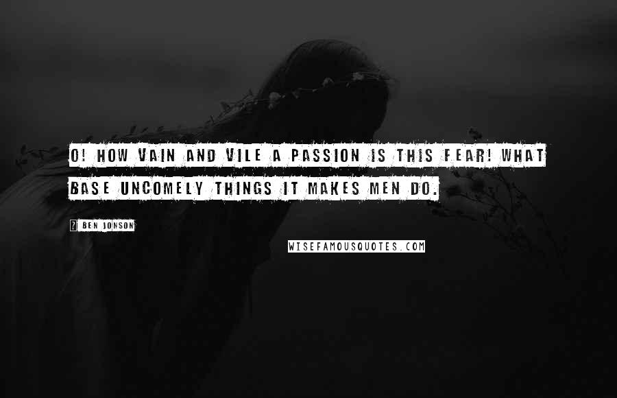 Ben Jonson Quotes: O! How vain and vile a passion is this fear! What base uncomely things it makes men do.