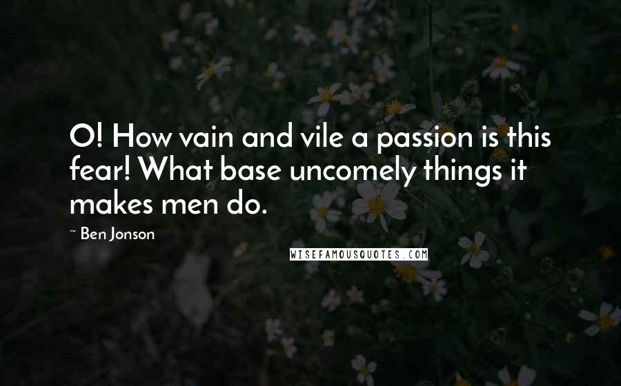 Ben Jonson Quotes: O! How vain and vile a passion is this fear! What base uncomely things it makes men do.