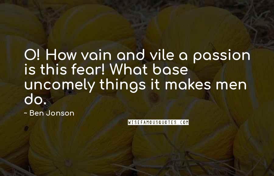 Ben Jonson Quotes: O! How vain and vile a passion is this fear! What base uncomely things it makes men do.