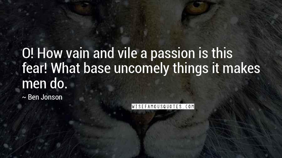 Ben Jonson Quotes: O! How vain and vile a passion is this fear! What base uncomely things it makes men do.