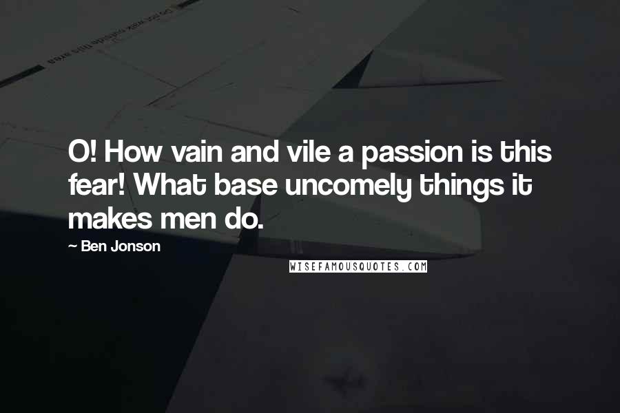 Ben Jonson Quotes: O! How vain and vile a passion is this fear! What base uncomely things it makes men do.