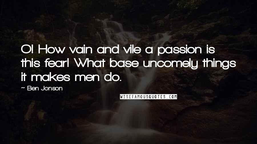 Ben Jonson Quotes: O! How vain and vile a passion is this fear! What base uncomely things it makes men do.