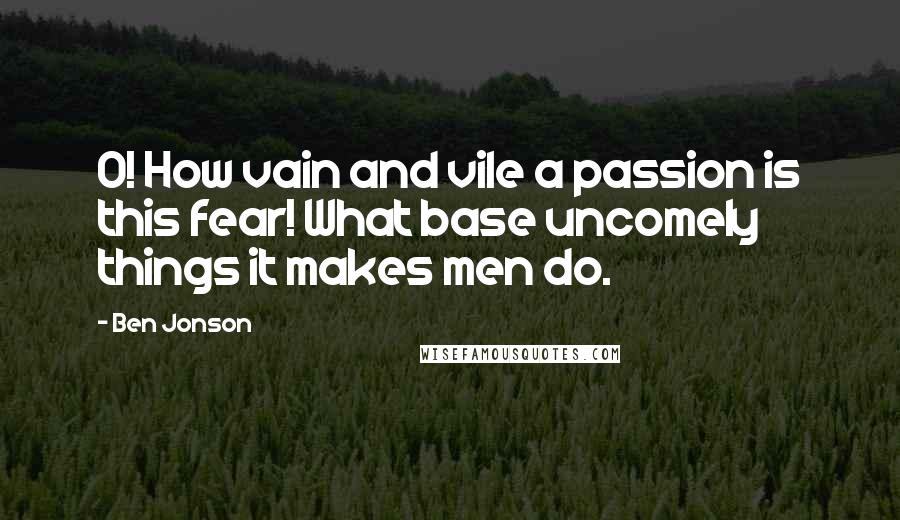 Ben Jonson Quotes: O! How vain and vile a passion is this fear! What base uncomely things it makes men do.