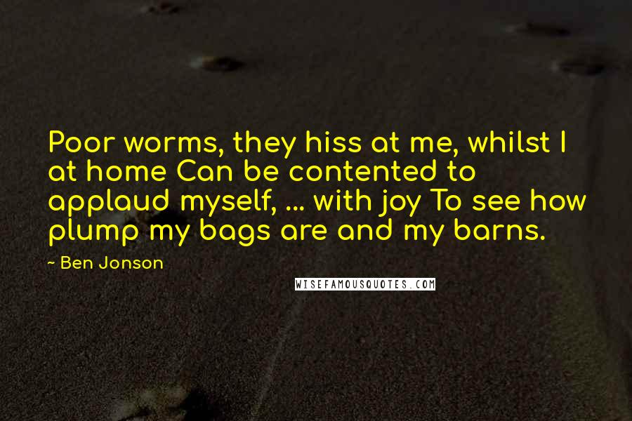 Ben Jonson Quotes: Poor worms, they hiss at me, whilst I at home Can be contented to applaud myself, ... with joy To see how plump my bags are and my barns.