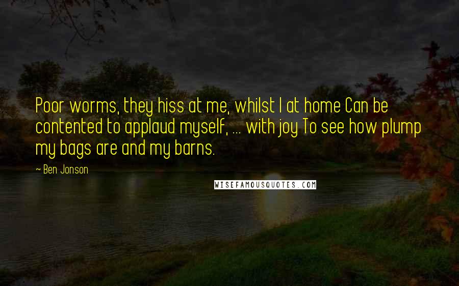 Ben Jonson Quotes: Poor worms, they hiss at me, whilst I at home Can be contented to applaud myself, ... with joy To see how plump my bags are and my barns.