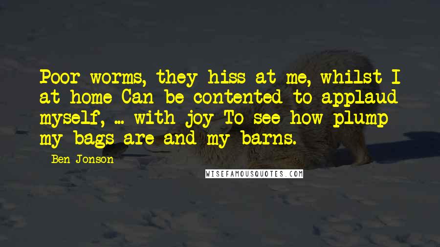 Ben Jonson Quotes: Poor worms, they hiss at me, whilst I at home Can be contented to applaud myself, ... with joy To see how plump my bags are and my barns.