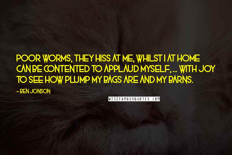Ben Jonson Quotes: Poor worms, they hiss at me, whilst I at home Can be contented to applaud myself, ... with joy To see how plump my bags are and my barns.