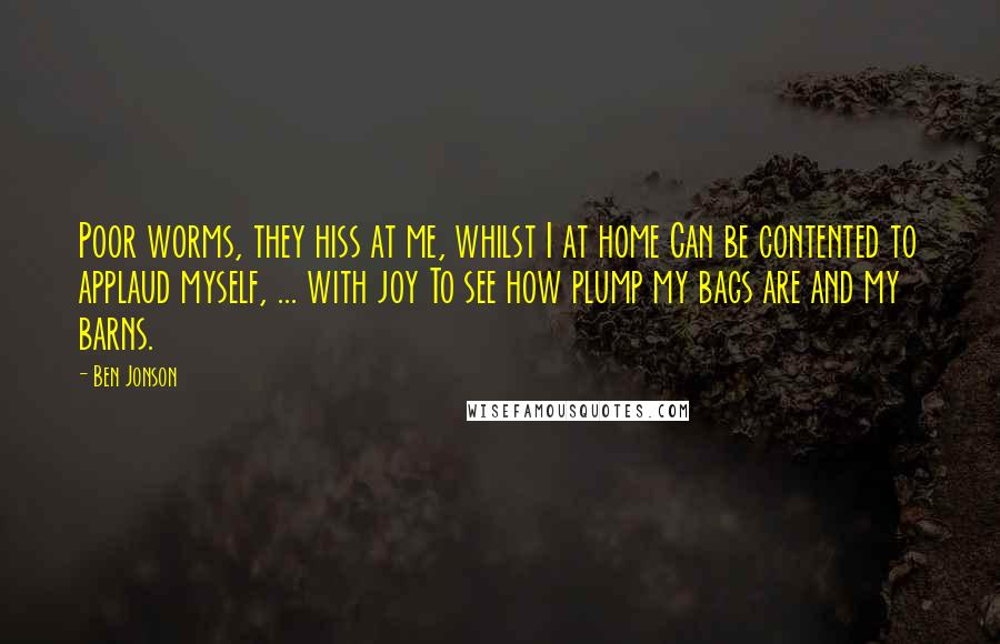 Ben Jonson Quotes: Poor worms, they hiss at me, whilst I at home Can be contented to applaud myself, ... with joy To see how plump my bags are and my barns.