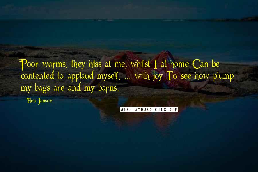 Ben Jonson Quotes: Poor worms, they hiss at me, whilst I at home Can be contented to applaud myself, ... with joy To see how plump my bags are and my barns.