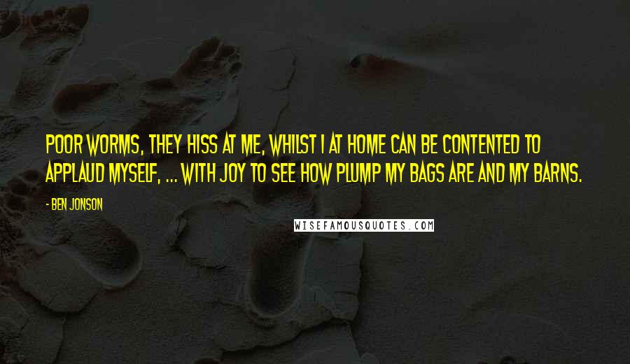 Ben Jonson Quotes: Poor worms, they hiss at me, whilst I at home Can be contented to applaud myself, ... with joy To see how plump my bags are and my barns.