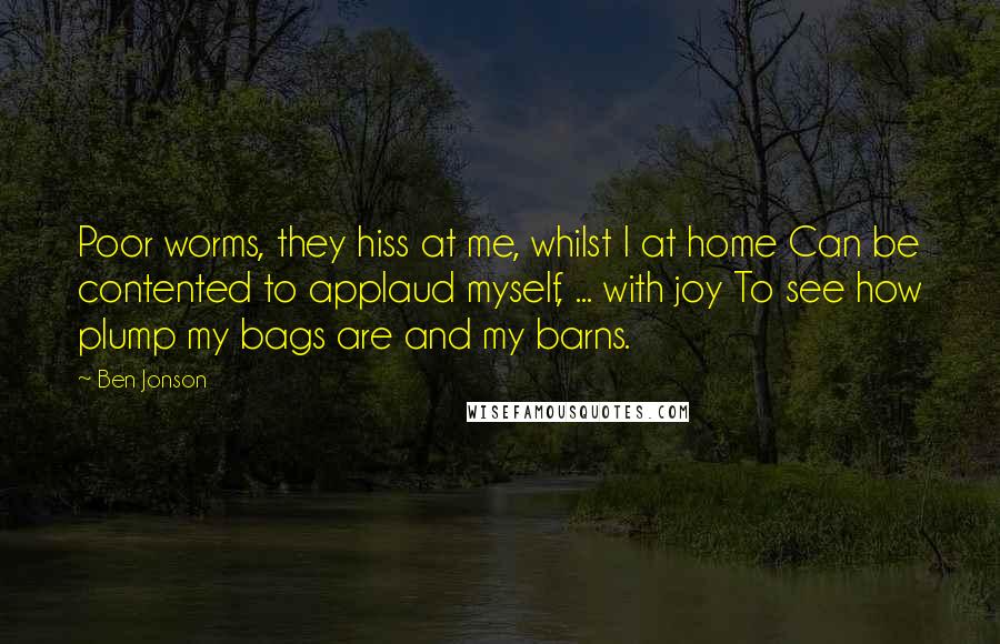 Ben Jonson Quotes: Poor worms, they hiss at me, whilst I at home Can be contented to applaud myself, ... with joy To see how plump my bags are and my barns.