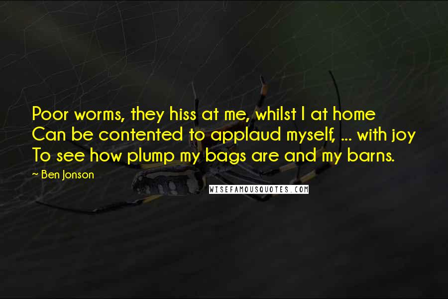 Ben Jonson Quotes: Poor worms, they hiss at me, whilst I at home Can be contented to applaud myself, ... with joy To see how plump my bags are and my barns.