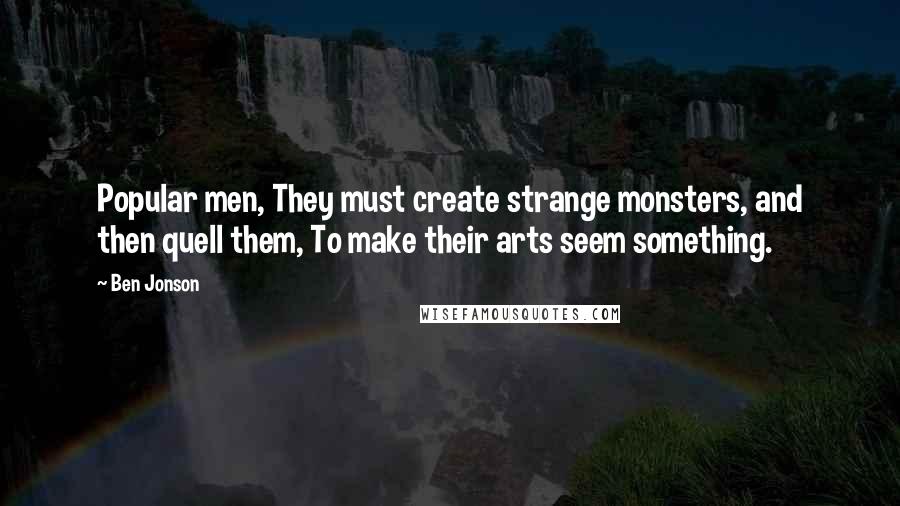 Ben Jonson Quotes: Popular men, They must create strange monsters, and then quell them, To make their arts seem something.