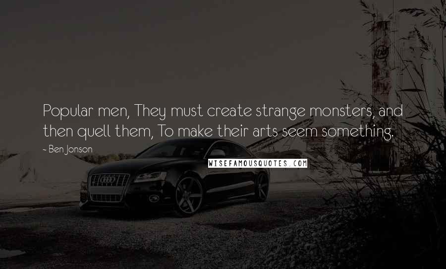 Ben Jonson Quotes: Popular men, They must create strange monsters, and then quell them, To make their arts seem something.