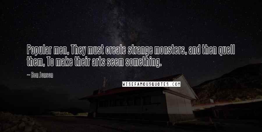 Ben Jonson Quotes: Popular men, They must create strange monsters, and then quell them, To make their arts seem something.