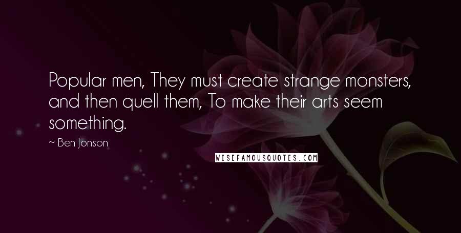 Ben Jonson Quotes: Popular men, They must create strange monsters, and then quell them, To make their arts seem something.