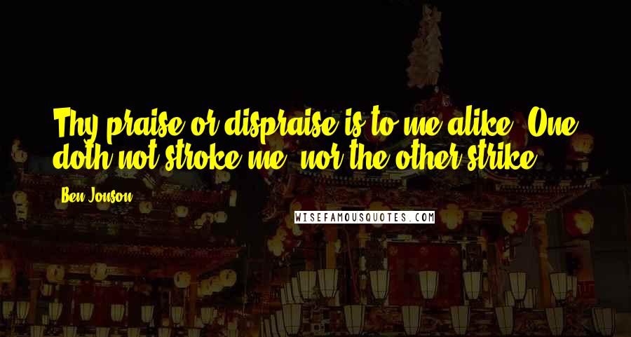 Ben Jonson Quotes: Thy praise or dispraise is to me alike; One doth not stroke me, nor the other strike.