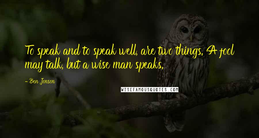 Ben Jonson Quotes: To speak and to speak well, are two things. A fool may talk, but a wise man speaks.