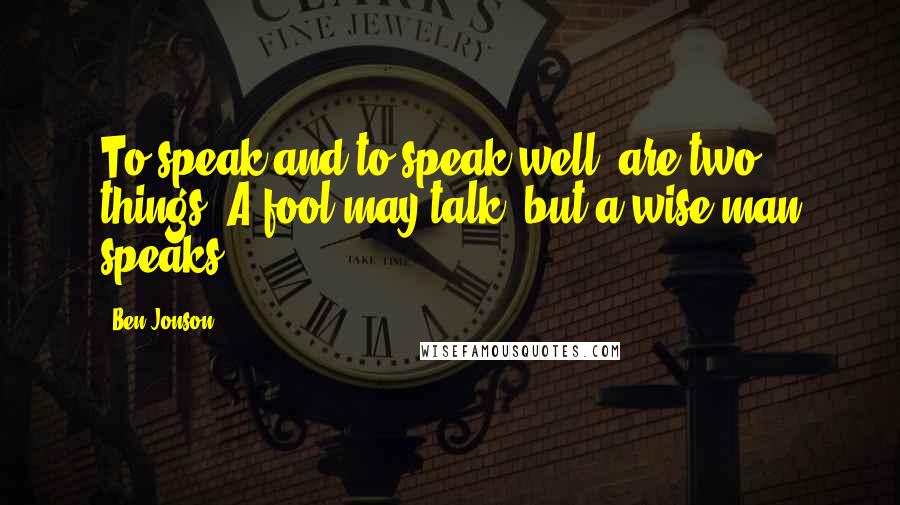 Ben Jonson Quotes: To speak and to speak well, are two things. A fool may talk, but a wise man speaks.