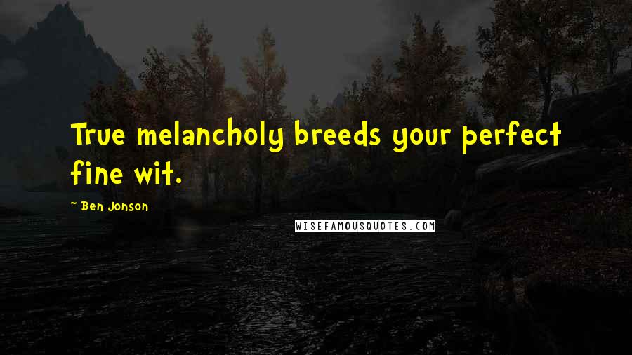 Ben Jonson Quotes: True melancholy breeds your perfect fine wit.