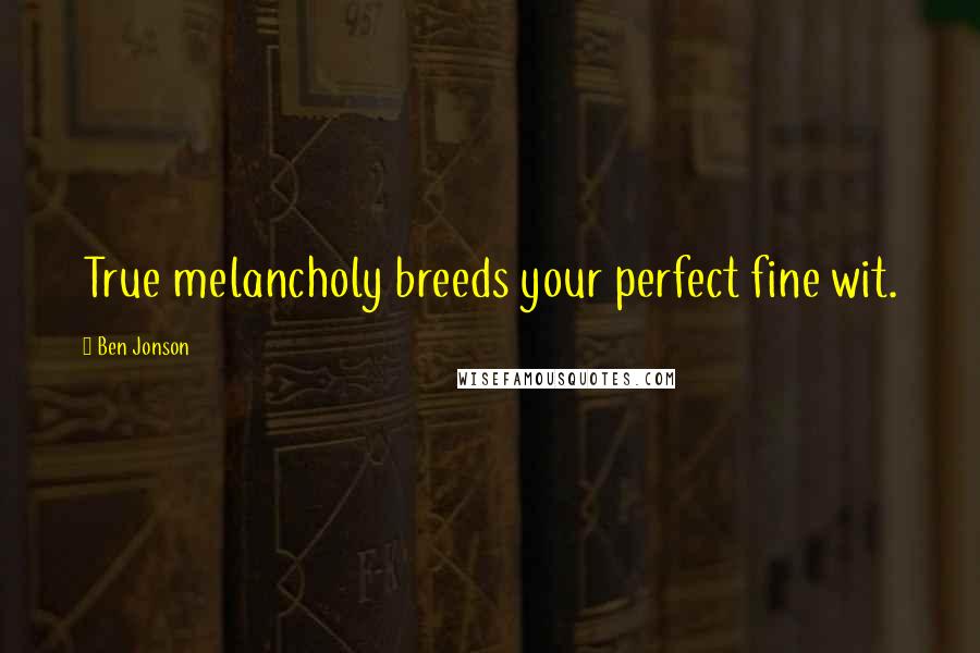 Ben Jonson Quotes: True melancholy breeds your perfect fine wit.