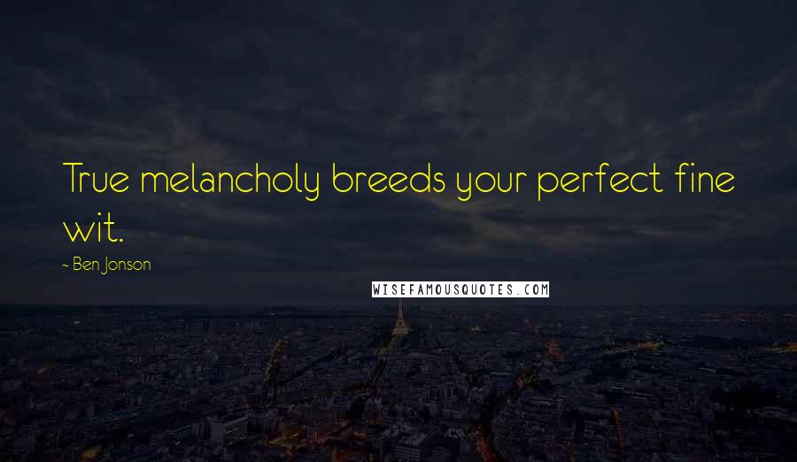 Ben Jonson Quotes: True melancholy breeds your perfect fine wit.