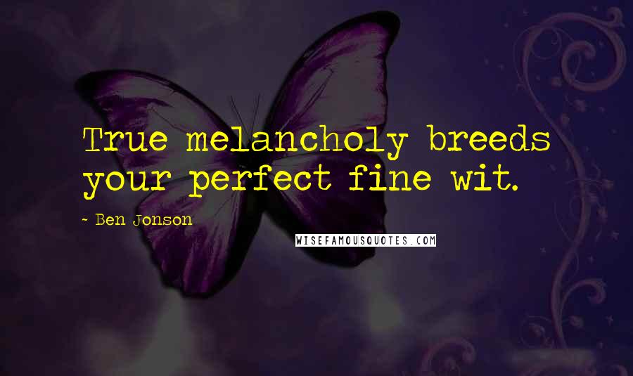 Ben Jonson Quotes: True melancholy breeds your perfect fine wit.