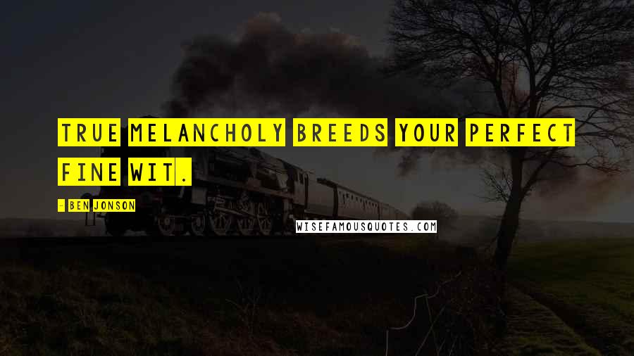 Ben Jonson Quotes: True melancholy breeds your perfect fine wit.