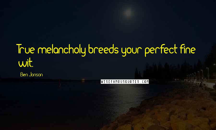 Ben Jonson Quotes: True melancholy breeds your perfect fine wit.