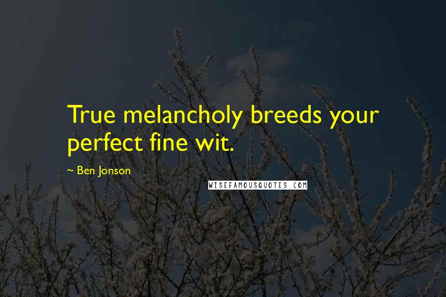 Ben Jonson Quotes: True melancholy breeds your perfect fine wit.