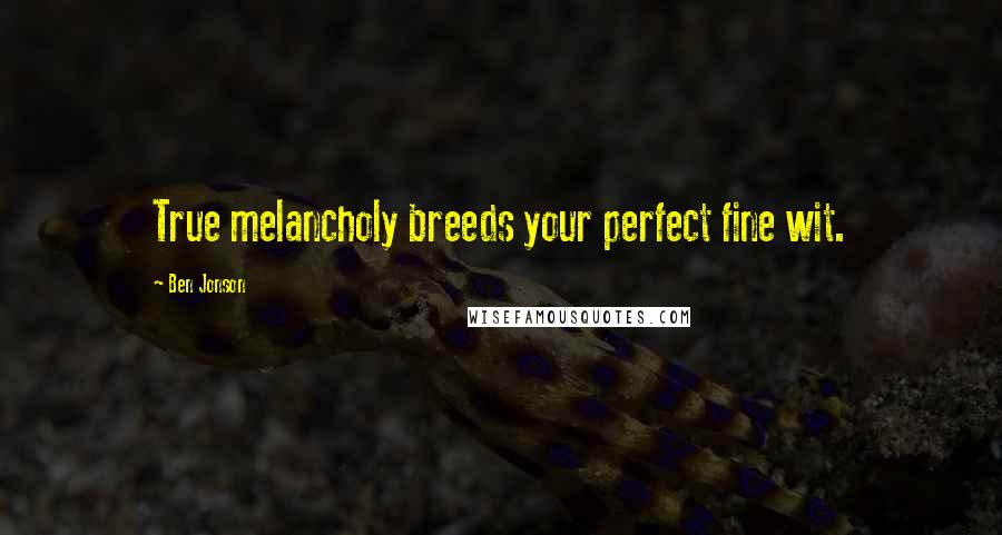 Ben Jonson Quotes: True melancholy breeds your perfect fine wit.