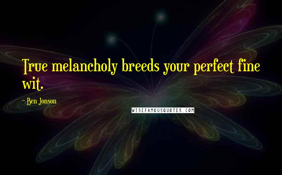 Ben Jonson Quotes: True melancholy breeds your perfect fine wit.