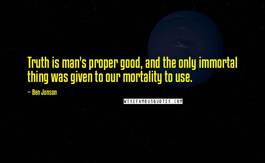 Ben Jonson Quotes: Truth is man's proper good, and the only immortal thing was given to our mortality to use.