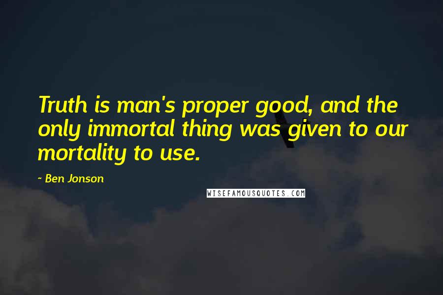 Ben Jonson Quotes: Truth is man's proper good, and the only immortal thing was given to our mortality to use.