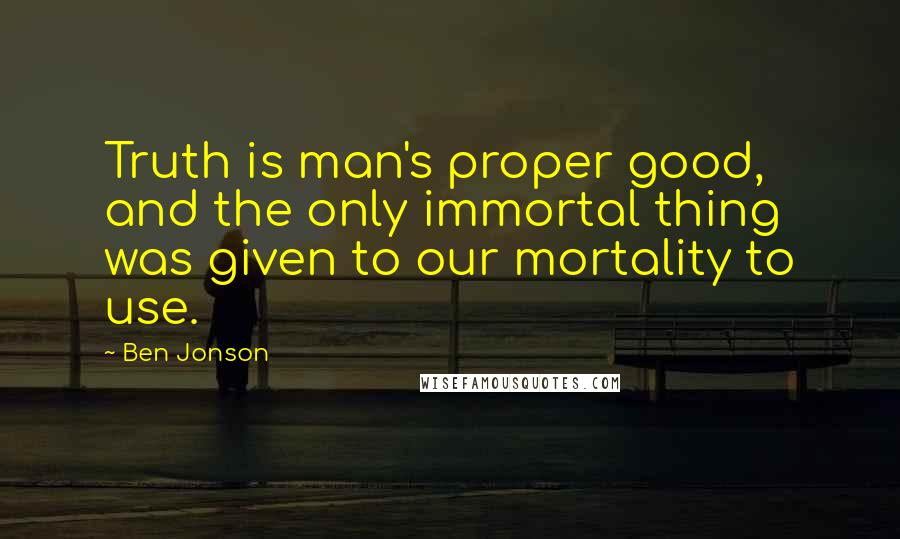 Ben Jonson Quotes: Truth is man's proper good, and the only immortal thing was given to our mortality to use.