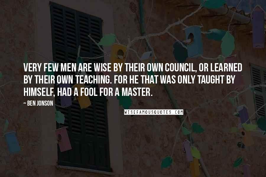 Ben Jonson Quotes: Very few men are wise by their own council, or learned by their own teaching. For he that was only taught by himself, had a fool for a master.