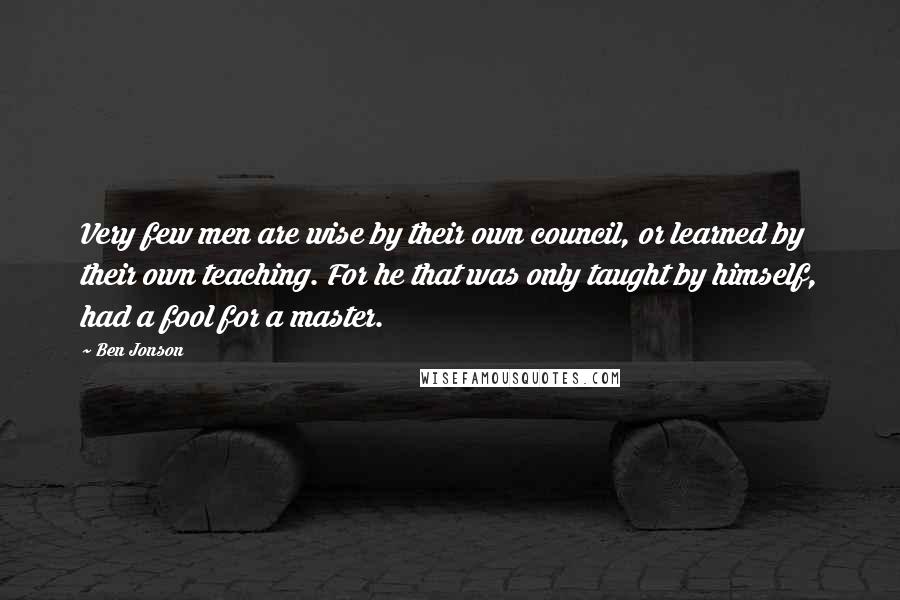 Ben Jonson Quotes: Very few men are wise by their own council, or learned by their own teaching. For he that was only taught by himself, had a fool for a master.