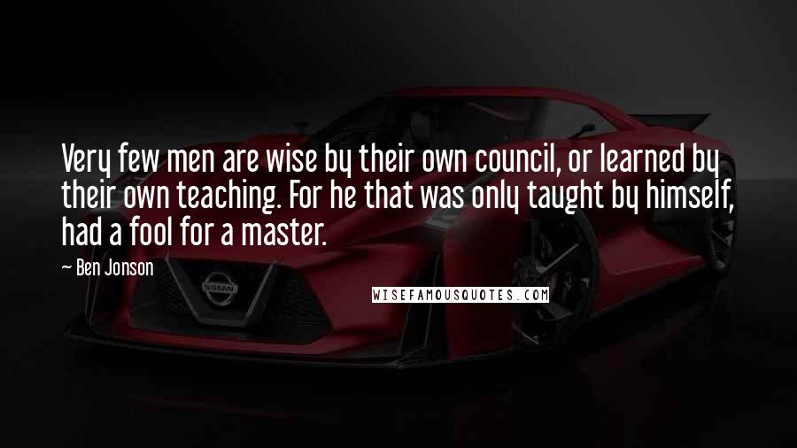 Ben Jonson Quotes: Very few men are wise by their own council, or learned by their own teaching. For he that was only taught by himself, had a fool for a master.