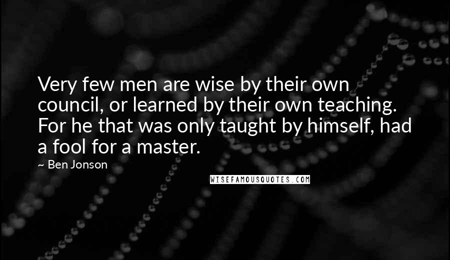 Ben Jonson Quotes: Very few men are wise by their own council, or learned by their own teaching. For he that was only taught by himself, had a fool for a master.