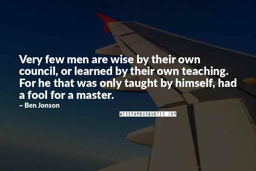 Ben Jonson Quotes: Very few men are wise by their own council, or learned by their own teaching. For he that was only taught by himself, had a fool for a master.