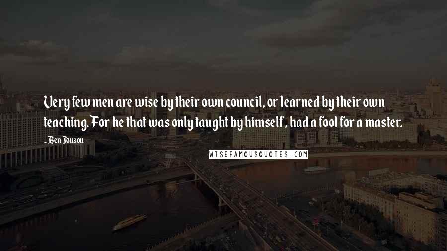 Ben Jonson Quotes: Very few men are wise by their own council, or learned by their own teaching. For he that was only taught by himself, had a fool for a master.