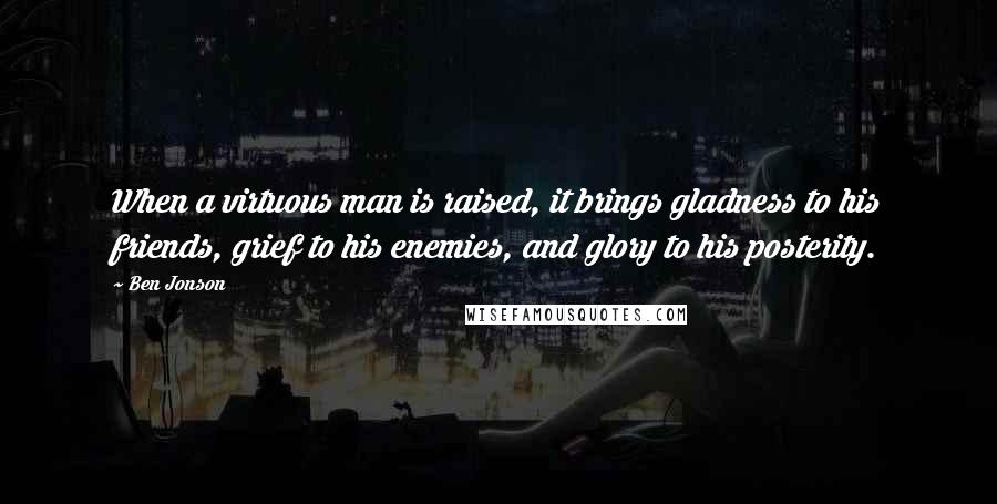 Ben Jonson Quotes: When a virtuous man is raised, it brings gladness to his friends, grief to his enemies, and glory to his posterity.