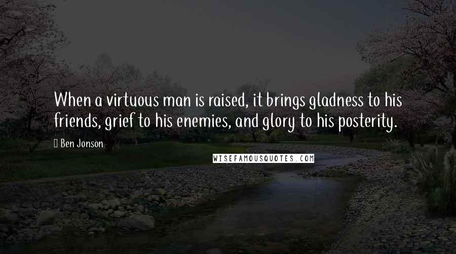 Ben Jonson Quotes: When a virtuous man is raised, it brings gladness to his friends, grief to his enemies, and glory to his posterity.