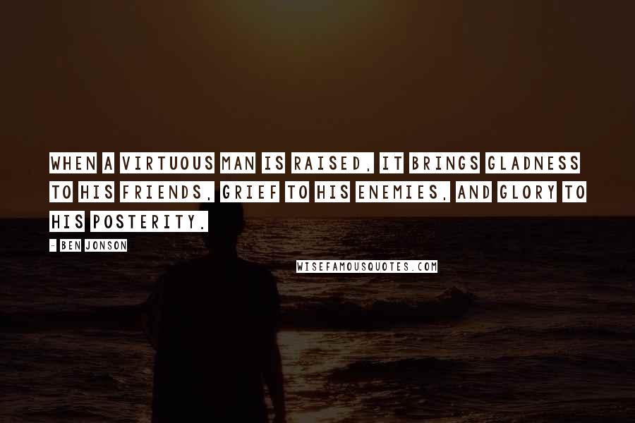 Ben Jonson Quotes: When a virtuous man is raised, it brings gladness to his friends, grief to his enemies, and glory to his posterity.