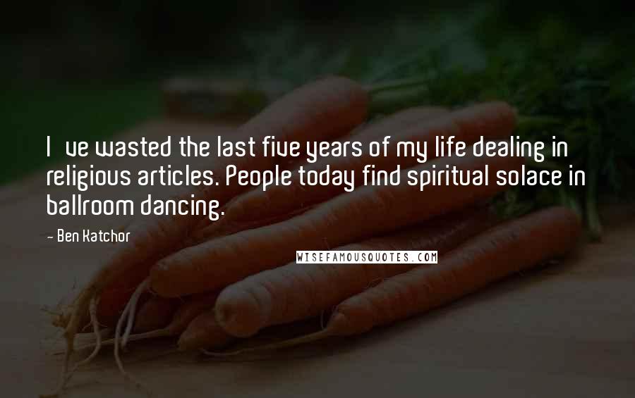 Ben Katchor Quotes: I've wasted the last five years of my life dealing in religious articles. People today find spiritual solace in ballroom dancing.