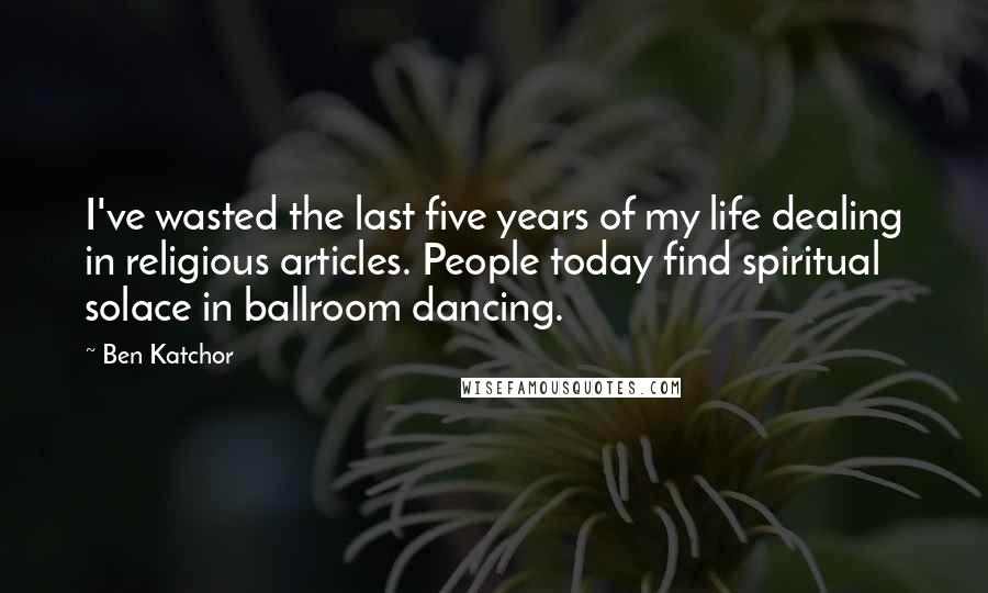 Ben Katchor Quotes: I've wasted the last five years of my life dealing in religious articles. People today find spiritual solace in ballroom dancing.