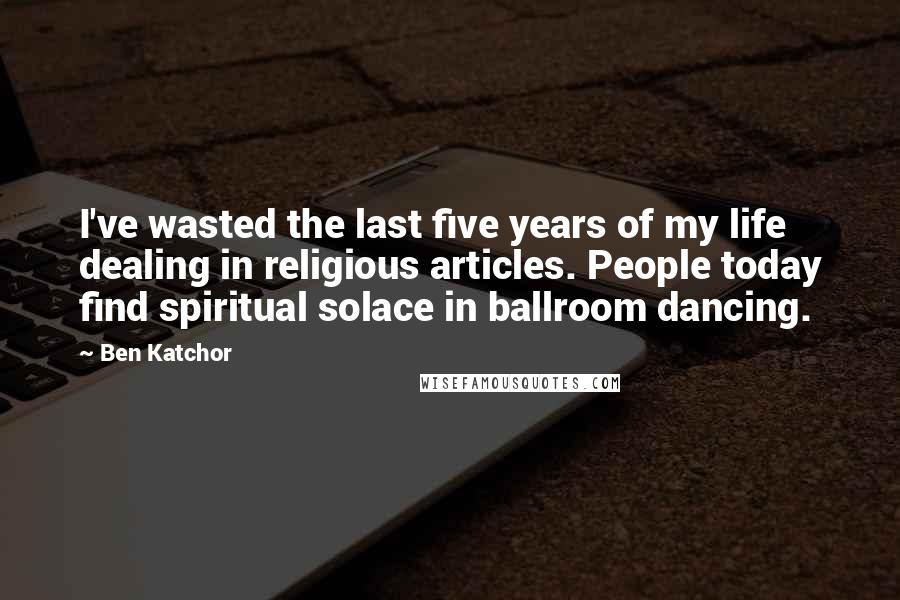 Ben Katchor Quotes: I've wasted the last five years of my life dealing in religious articles. People today find spiritual solace in ballroom dancing.