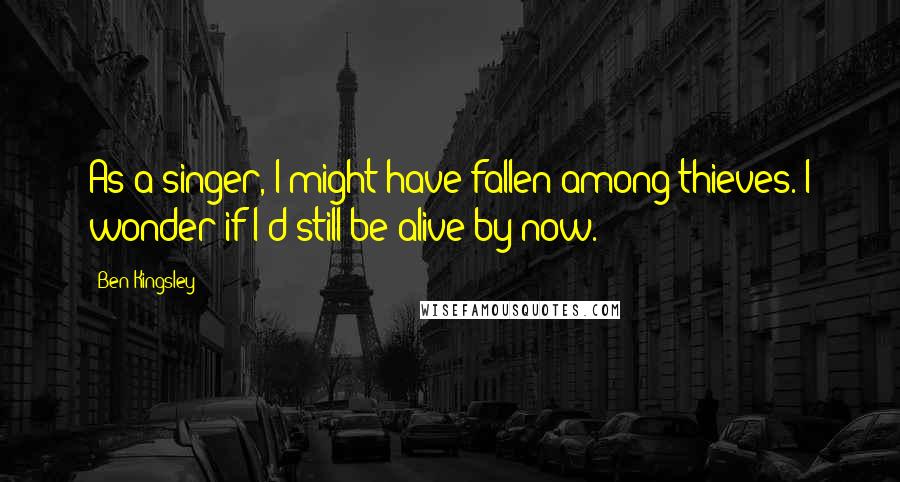 Ben Kingsley Quotes: As a singer, I might have fallen among thieves. I wonder if I'd still be alive by now.